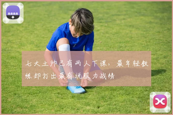 七大土帅已有两人下课，最年轻教练却打出最有说服力战绩