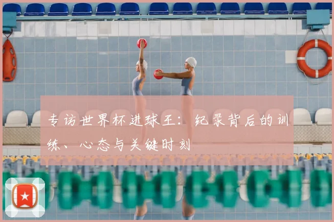 专访世界杯进球王：纪录背后的训练、心态与关键时刻