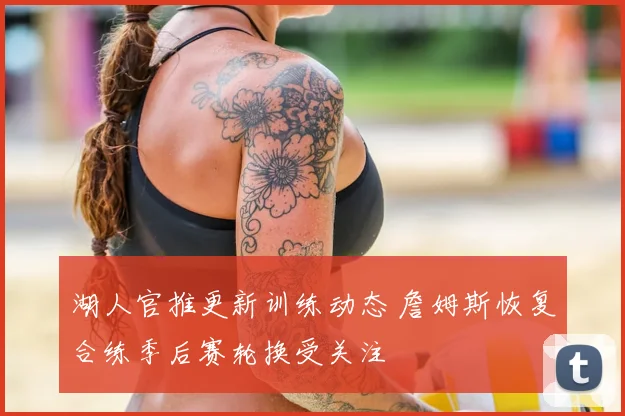 湖人官推更新训练动态 詹姆斯恢复合练季后赛轮换受关注