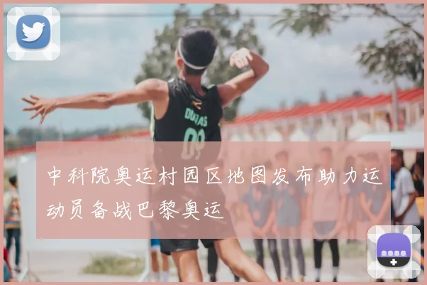 中科院奥运村园区地图发布助力运动员备战巴黎奥运