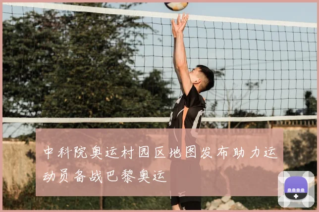 中科院奥运村园区地图发布助力运动员备战巴黎奥运