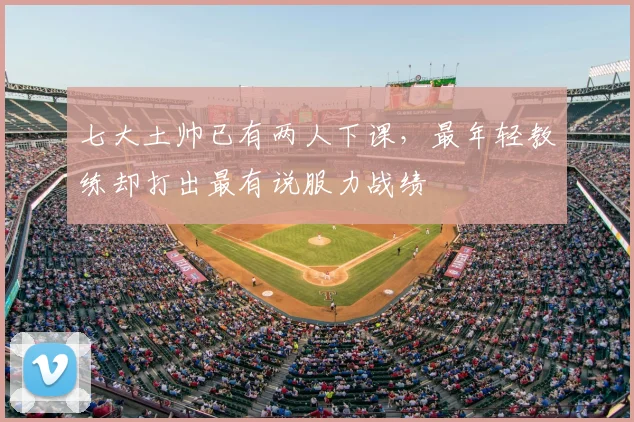 七大土帅已有两人下课，最年轻教练却打出最有说服力战绩