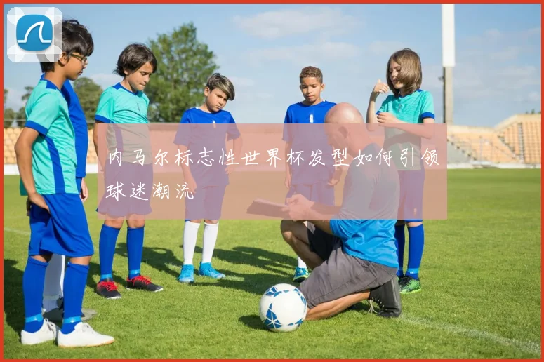 内马尔标志性世界杯发型如何引领球迷潮流