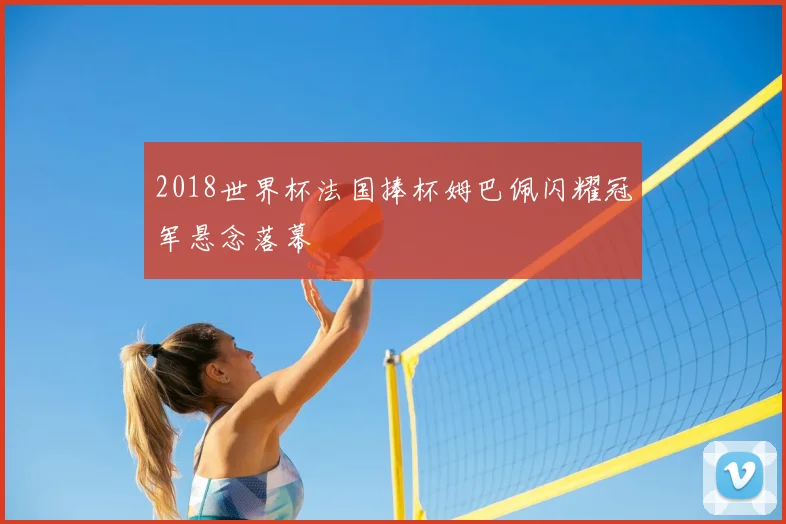 2018世界杯法国捧杯姆巴佩闪耀冠军悬念落幕