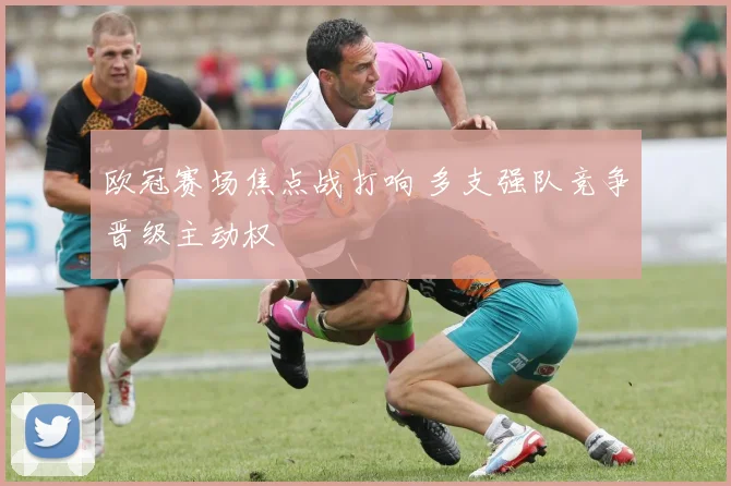 欧冠赛场焦点战打响 多支强队竞争晋级主动权
