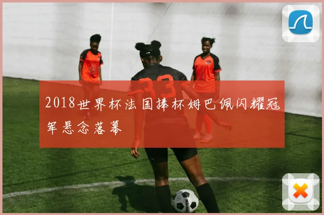2018世界杯法国捧杯姆巴佩闪耀冠军悬念落幕