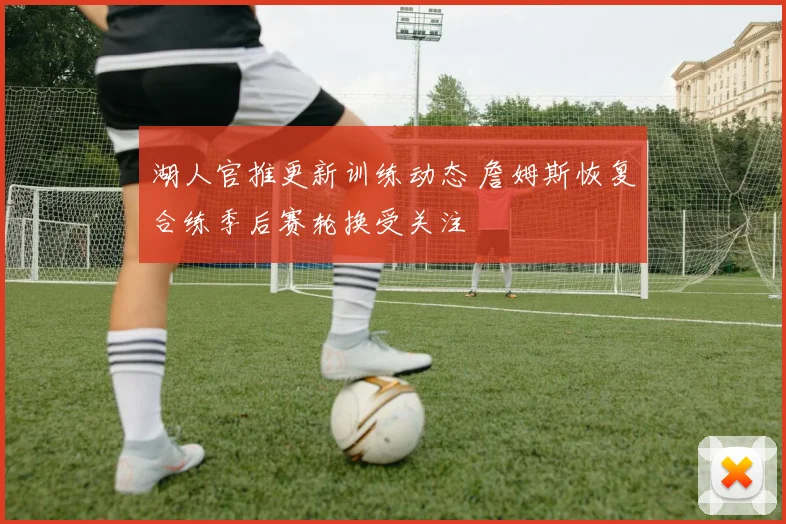 湖人官推更新训练动态 詹姆斯恢复合练季后赛轮换受关注