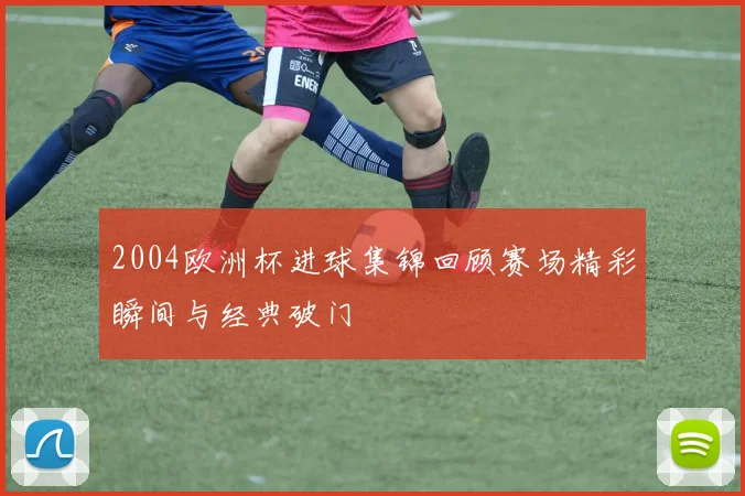2004欧洲杯进球集锦回顾赛场精彩瞬间与经典破门
