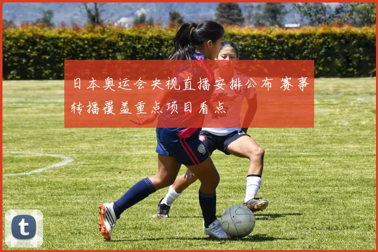日本奥运会央视直播安排公布 赛事转播覆盖重点项目看点