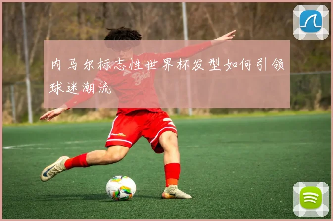 内马尔标志性世界杯发型如何引领球迷潮流