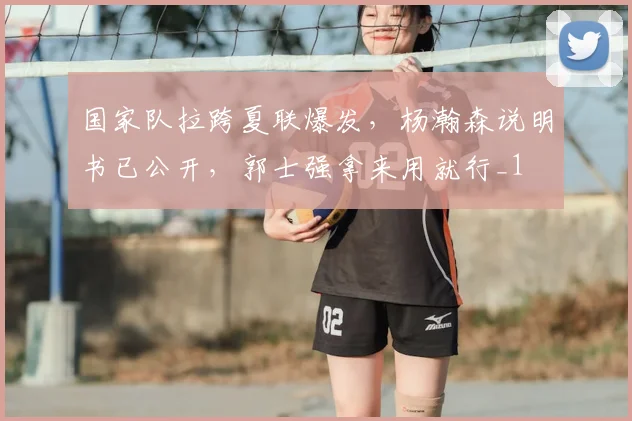 国家队拉跨夏联爆发，杨瀚森说明书已公开，郭士强拿来用就行_1