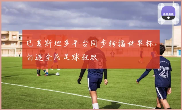 巴基斯坦多平台同步转播世界杯，打造全民足球狂欢