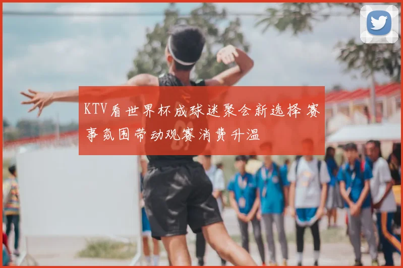 KTV看世界杯成球迷聚会新选择 赛事氛围带动观赛消费升温