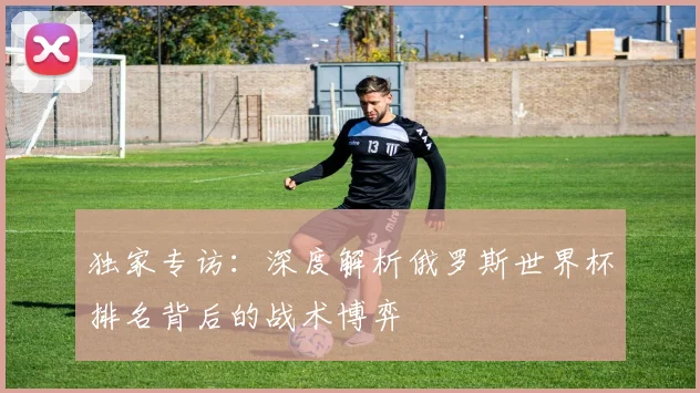 独家专访：深度解析俄罗斯世界杯排名背后的战术博弈