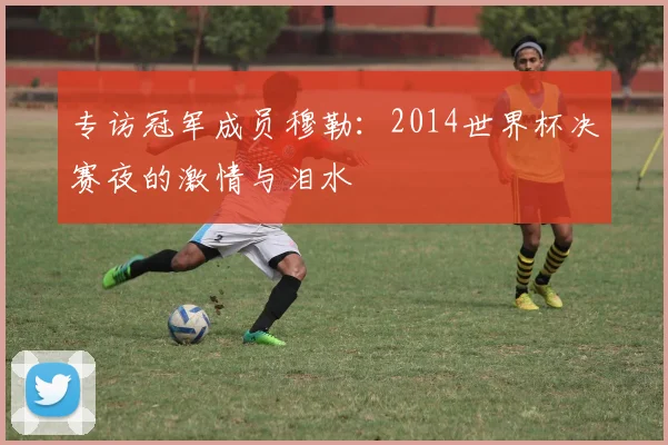 专访冠军成员穆勒：2014世界杯决赛夜的激情与泪水