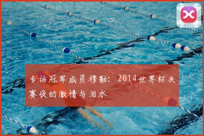 专访冠军成员穆勒:2014世界杯决赛夜的激情与泪水