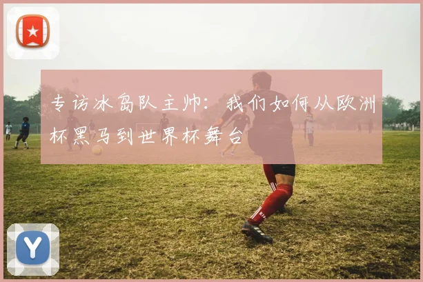 专访冰岛队主帅：我们如何从欧洲杯黑马到世界杯舞台
