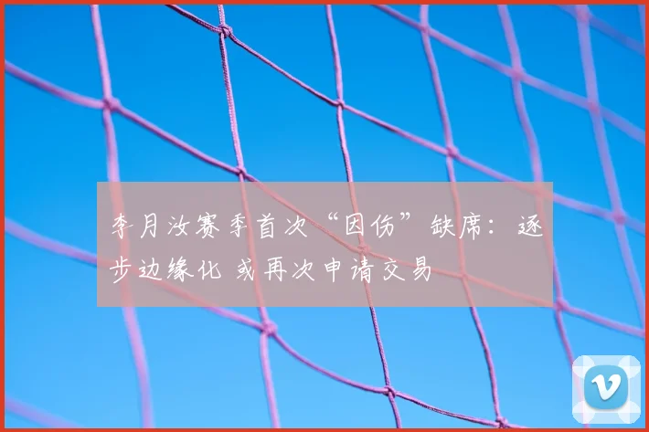 李月汝赛季首次“因伤”缺席:逐步边缘化 或再次申请交易