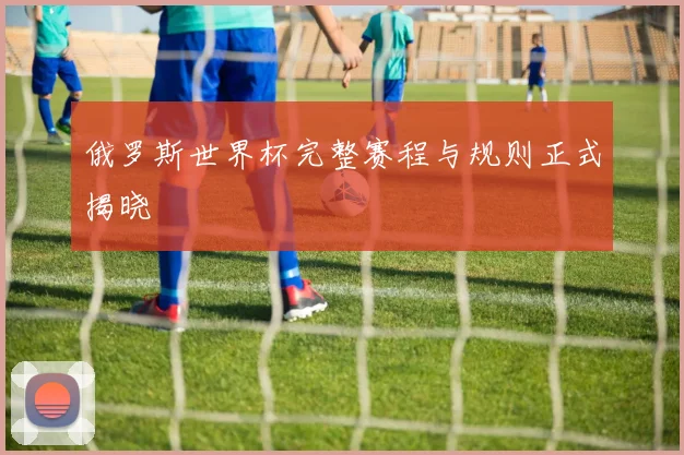 俄罗斯世界杯完整赛程与规则正式揭晓