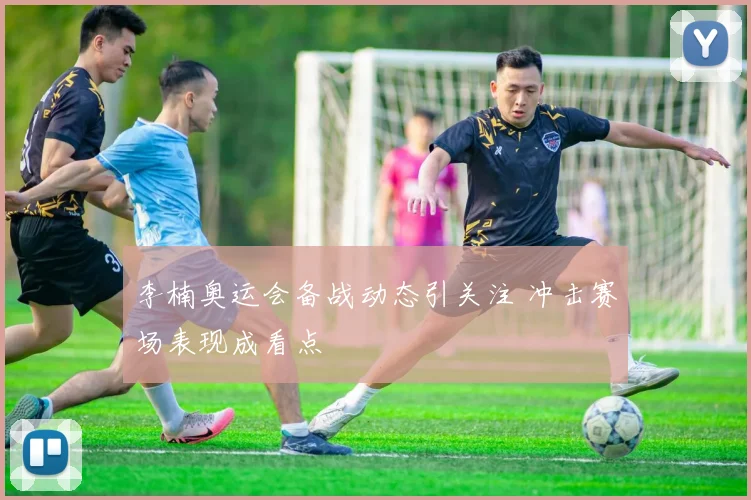 李楠奥运会备战动态引关注 冲击赛场表现成看点