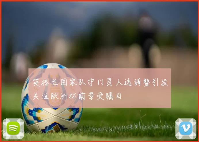 英格兰国家队守门员人选调整引发关注欧洲杯前景受瞩目