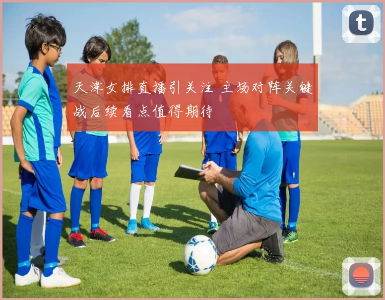 天津女排直播引关注 主场对阵关键战后续看点值得期待