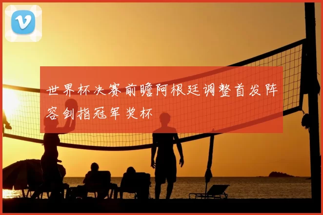 世界杯决赛前瞻阿根廷调整首发阵容剑指冠军奖杯