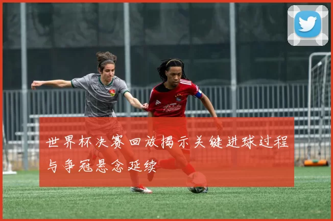 世界杯决赛回放揭示关键进球过程与争冠悬念延续
