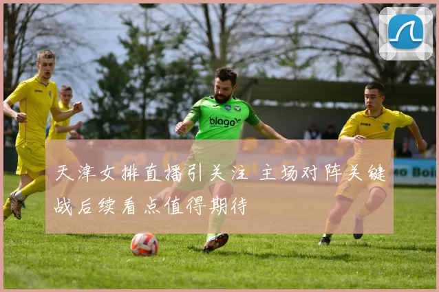 天津女排直播引关注 主场对阵关键战后续看点值得期待