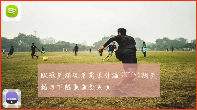 欧冠直播观看需求升温 CCTV5线直播与下载渠道受关注