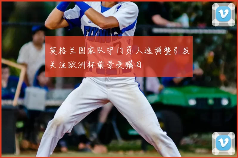 英格兰国家队守门员人选调整引发关注欧洲杯前景受瞩目