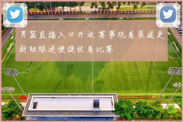 男篮直播入口开放 赛事观看渠道更新助球迷便捷收看比赛