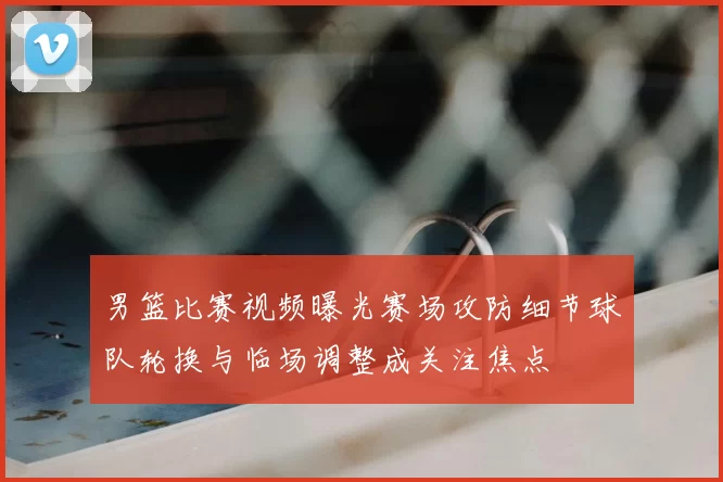 男篮比赛视频曝光赛场攻防细节球队轮换与临场调整成关注焦点