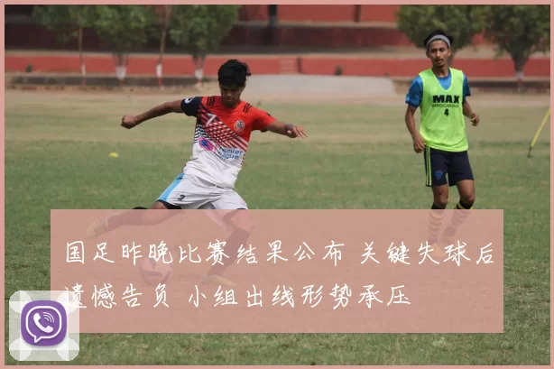 国足昨晚比赛结果公布 关键失球后遗憾告负 小组出线形势承压