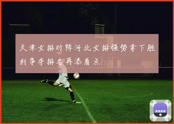 天津女排对阵河北女排强势拿下胜利争夺排名再添看点