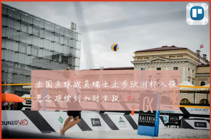 法国点球战负瑞士止步欧洲杯八强悬念延续到加时末段