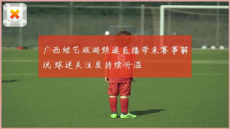 广西综艺旅游频道直播带来赛事解说 球迷关注度持续升温