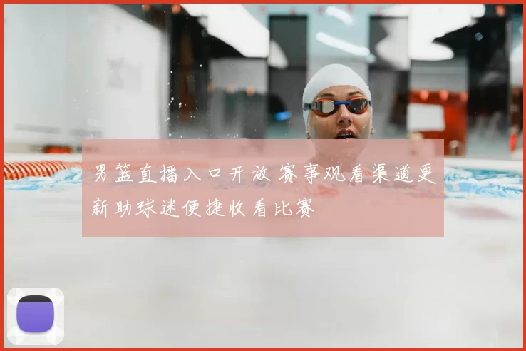 男篮直播入口开放 赛事观看渠道更新助球迷便捷收看比赛