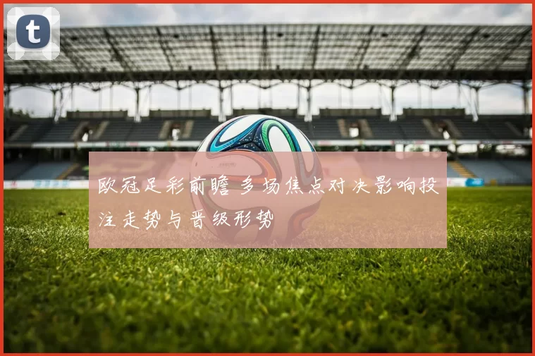 欧冠足彩前瞻 多场焦点对决影响投注走势与晋级形势