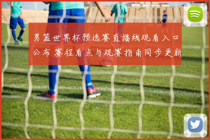 男篮世界杯预选赛直播线观看入口公布 赛程看点与观赛指南同步更新