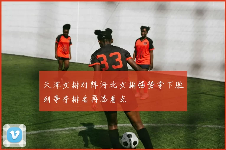 天津女排对阵河北女排强势拿下胜利争夺排名再添看点