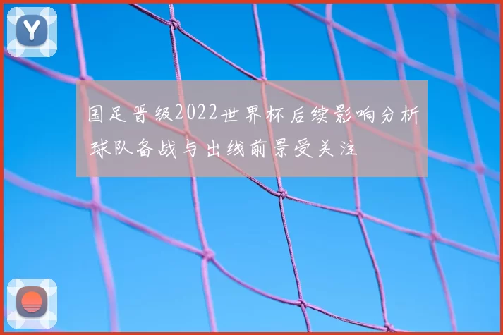 国足晋级2022世界杯后续影响分析 球队备战与出线前景受关注