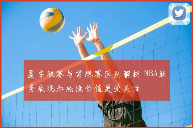 夏季联赛与常规赛区别解析 NBA新秀表现和轮换价值更受关注