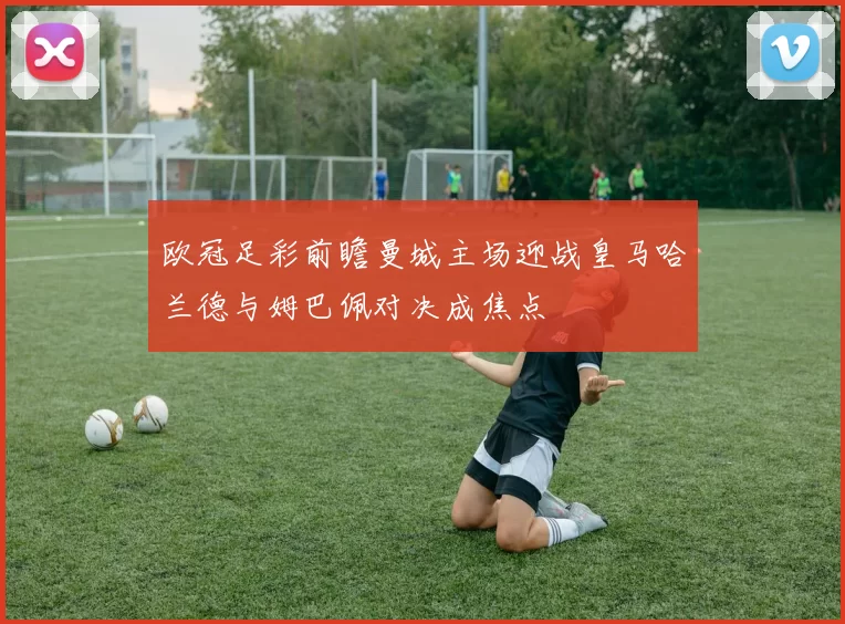 欧冠足彩前瞻曼城主场迎战皇马哈兰德与姆巴佩对决成焦点