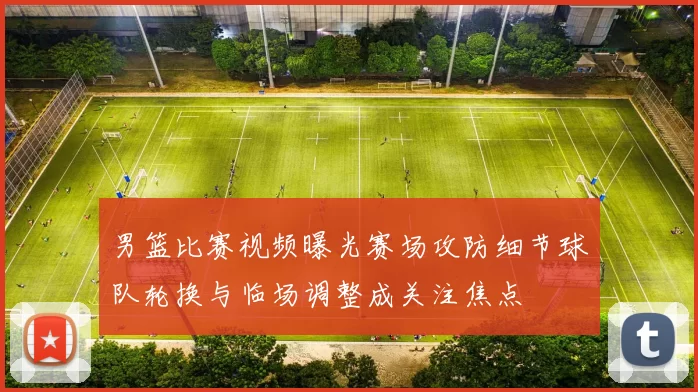 男篮比赛视频曝光赛场攻防细节球队轮换与临场调整成关注焦点