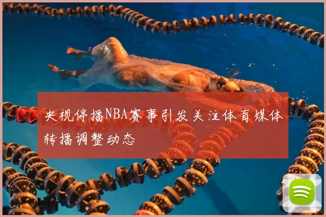 央视停播NBA赛事引发关注体育媒体转播调整动态