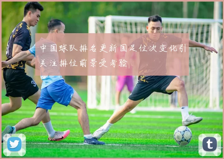 中国球队排名更新国足位次变化引关注排位前景受考验