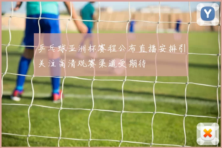 乒乓球亚洲杯赛程公布直播安排引关注高清观赛渠道受期待