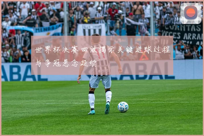 世界杯决赛回放揭示关键进球过程与争冠悬念延续