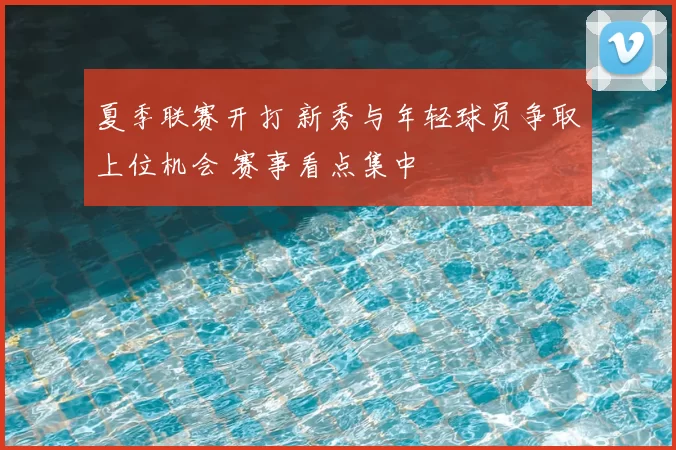 夏季联赛开打 新秀与年轻球员争取上位机会 赛事看点集中
